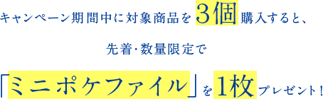 キャンペーン期間中に対象商品を３個購入すると、先着・数量限定で「ミニポケファイル」を１枚プレゼント！