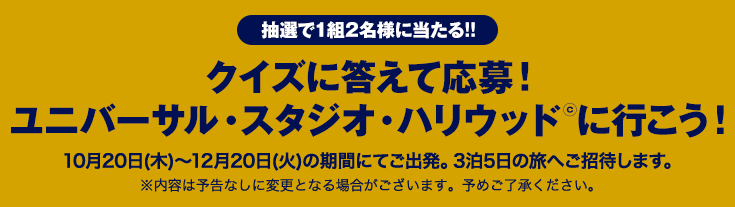 抽選で1組2名様に当たる!! クイズに答えて応募!ユニバーサル・スタジオ・ハリウッド©に行こう! 10月20日(木)～12月20日(火)の期間にてご出発。3泊5日の旅へご招待します。 ※内容は予告なしに変更となる場合がございます。予めご了承ください。