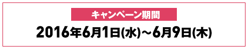 キャンペーン期間 2016年6月1日(水)～6月9日(木)