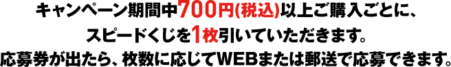 キャンペーン期間中700円(税込)以上ご購入ごとに、スピードくじを1枚引いていただきます。応募券が出たら、枚数に応じてWEBまたは郵送で応募できます。