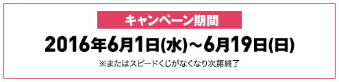 キャンペーン期間 2016年6月1日(水)～6月19日(日) ※またはスピードくじがなくなり次第終了