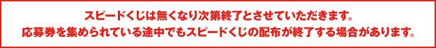 スピードくじは無くなり次第終了とさせていただきます。応募券を集められている途中でもスピードくじの配布が終了する場合があります。