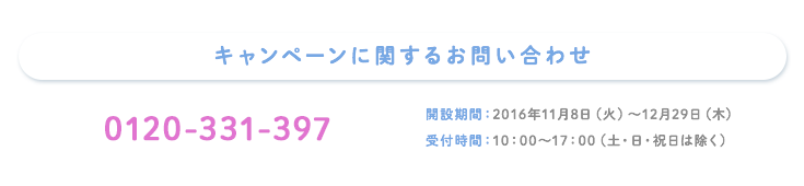 キャンペーンに関するお問い合わせ 0120-331-397 開設期間:2016年11月8日(火)～12月29日(木) 受付時間:10:00～17:00(土・日・祝日は除く)