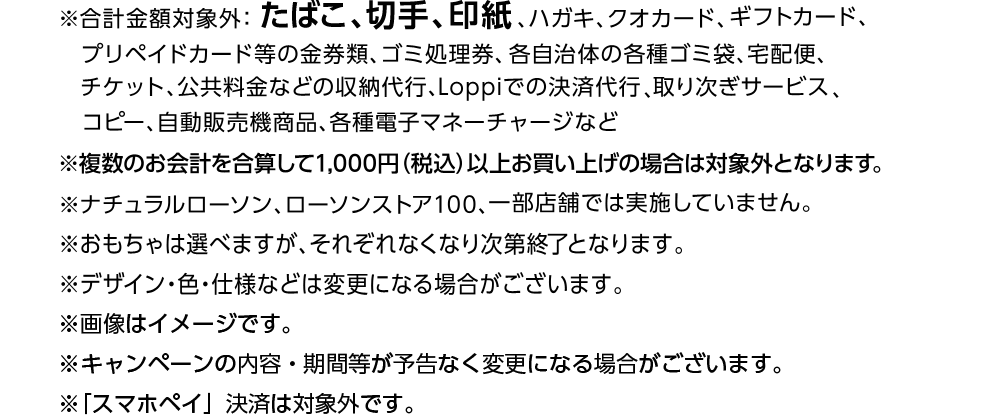 ※合計金額対象外：たばこ、切手、印紙、ハガキ、クオカード、ギフトカード、プリペイドカード等の金券類、ゴミ処理券、各自治体の各種ゴミ袋、宅配便、チケット、公共料金などの収納代行、Loppiでの決済代行、取り次ぎサービス、コピー、自動販売機商品、各種電子マネーチャージなど ※複数のお会計を合算して1,000円（税込）以上お買い上げの場合は対象外となります。
※ナチュラルローソン、ローソンストア100、一部店舗では実施していません。 ※おもちゃは選べますが、それぞれなくなり次第終了となります。 ※デザイン・色・仕様などは変更になる場合がございます。 ※画像はイメージです。 ※キャンペーンの内容・期間等が予告なく変更になる場合がございます。 ※「スマホペイ」決済は対象外です。