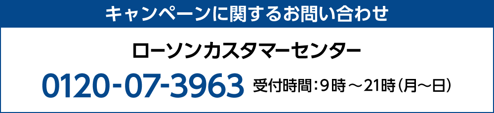 キャンペーンに関するお問い合わせ ローソンカスタマーセンター 0120-07-3963 受付時間：9時～21時（月～日）