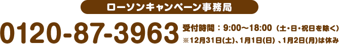 ローソンキャンペーン事務局 0120-87-3963 受付時間 : 9:00〜18:00 (土・日・祝日を除く)※12月31日(土)、1月1日(日) 、1月2日(月)は休み