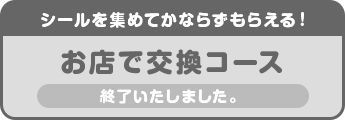 シールを集めてかならずもらえる!お店で交換コース 終了いたしました。