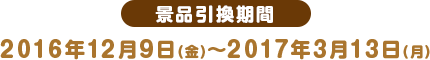 景品引換期間 2016年12月9日(金)〜2017年3月13日(月)