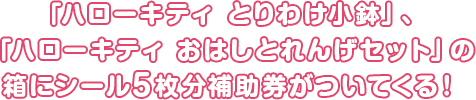 「ハローキティ とりわけ小鉢」、「ハローキティ おはしとれんげセット」の箱にシール5枚分補助券がついてくる!