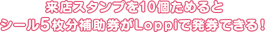 来店スタンプを10個ためるとシール5枚分補助券がLoppiで発券できる!