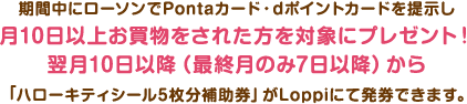 期間中にローソンでPontaカード・dポイントカードを提示し
月10日以上お買物をされた方を対象にプレゼント!翌月10日以降(最終月のみ7日以降)から「ハローキティシール5枚分補助券」がLoppiにて発券できます。