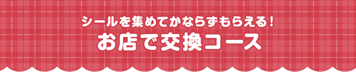 シールを集めてかならずもらえる!お店で交換コース