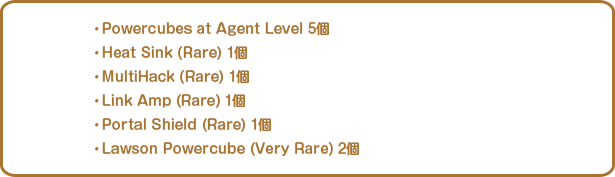 ・Powercubes at Agent Level 5個・Heat Sink (Rare) 1個・MultiHack (Rare) 1個・Link Amp (Rare) 1個・Portal Shield (Rare) 1個・Lawson Powercube (Very Rare) 2個