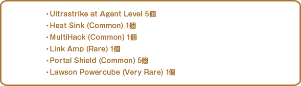 ・Ultrastrike at Agent Level 5個・Heat Sink (Common) 1個・MultiHack (Common) 1個・Link Amp (Rare) 1個・Portal Shield (Common) 5個・Lawson Powercube (Very Rare) 1個