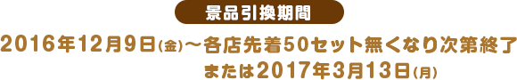 景品引換期間 2016年12月9日(金)〜各店先着50セット無くなり次第終了または2017年3月13日(月)