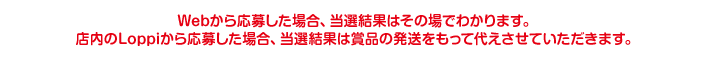 Webから応募した場合、当選結果はその場でわかります。店内のLoppiから応募した場合、当選結果は賞品の発送をもって代えさせていただきます。