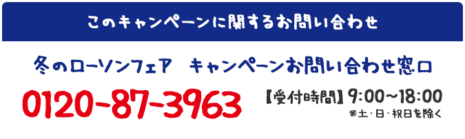 このキャンペーンに関するお問い合わせ 冬のローソンフェア キャンペーンお問い合わせ窓口 0120-87-3963 【受付時間】9:00～18:00 ※土・日・祝日を除く