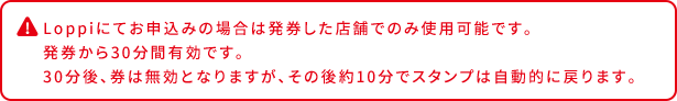 Loppiにてお申込みの場合は発券した店舗でのみ使用可能です。 発券から30分間有効です。 30分後、券は無効となりますが、その後約10分でスタンプは自動的に戻ります。