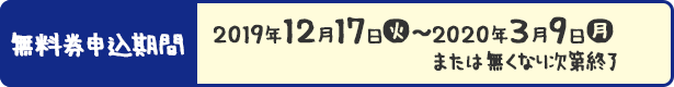 無料券申込期間 2019年12月17日(火)〜2020年3月9日(月) または無くなり次第終了