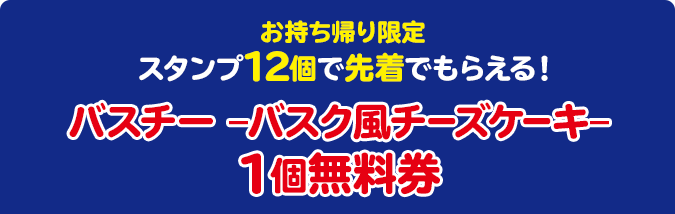 お持ち帰り限定 スタンプ12個で先着でもらえる！ バスチー –バスク風チーズケーキ– 1個無料券