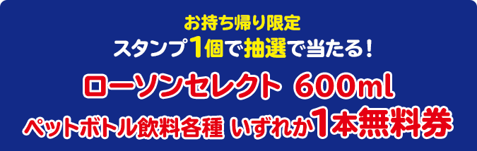 お持ち帰り限定 スタンプ1個で抽選で当たる！ ローソンセレクト 600ml ペットボトル飲料各種 いずれか1本無料券