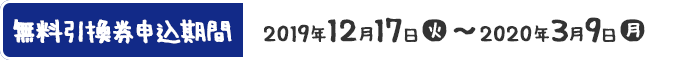 無料引換券申込期間 2019年12月17日(火)〜2020年3月9日(月)