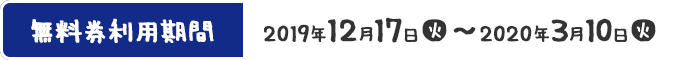 無料券利用期間 2019年12月17日(火)〜2020年3月10日(火)