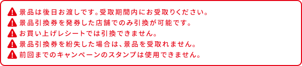 景品は後日お渡しです。受取期間内にお受取りください。 景品引換券を発券した店舗でのみ引換が可能です。 お買い上げレシートでは引換できません。 景品引換券を紛失した場合は、景品を受取れません。 前回までのキャンペーンのスタンプは使用できません。