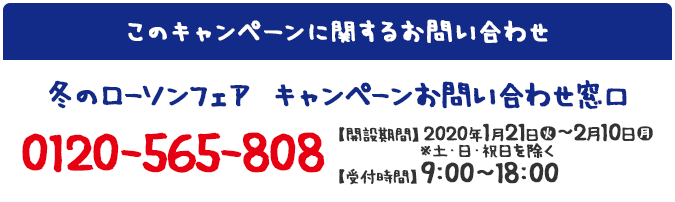 このキャンペーンに関するお問い合わせ 冬のローソンフェア キャンペーンお問い合わせ窓口 0120-565-808 【開設期間】2020年1月21日(火)～2月10日(月) ※土・日・祝日を除く【受付時間】9:00～18:00