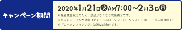 キャンペーン期間 2020年1月21日(火)AM7:00〜2月3日(月) ※先着数量限定のため、景品がなくなり次第終了です。 ※全国のローソンが対象（ナチュラルローソン・ローソンストア100・一部店舗は除く） ※『ローソンスマホレジ』決済は対象外です。