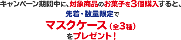 キャンペーン期間中に、対象商品のお菓子を3個購入すると、先着・数量限定でマスクケース（全3種）をプレゼント！