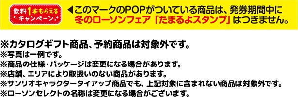 ※カタログギフト商品、予約商品は対象外です。 ※写真は一例です。 ※商品の仕様・パッケージは変更になる場合があります。 ※店舗、エリアにより取扱いのない商品があります。 ※サンリオキャラクタータイアップ商品でも、上記対象に含まれない商品は対象外です。 ※ローソンセレクトの名称は変更になる場合がございます。