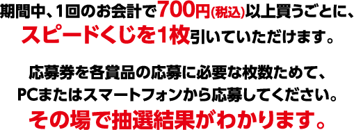 期間中、1回のお会計で700円(税込)以上買うごとに、スピードくじを1枚引いていただけます。 応募券を各賞品の応募に必要な枚数ためて、PCまたはスマートフォンから応募してください。その場で抽選結果がわかります。