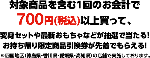 対象商品を含む1回のお会計で700円(税込)以上買って、変身セットや最新おもちゃなどが抽選で当たる！お持ち帰り限定商品引換券が先着でもらえる！ ※四国地区（徳島県・香川県・愛媛県・高知県）の店舗で実施しております。