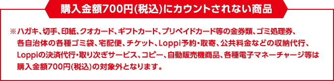 購入金額700円(税込)にカウントされない商品　※たばこ、ハガキ、切手、印紙、クオカード、ギフトカード、プリペイドカード等の金券類、ゴミ処理券、各自治体の各種ゴミ袋、宅配便、チケット、Loppi予約・取寄、公共料金などの収納代行、Loppiの決済代行・取り次ぎサービス、コピー、自動販売機商品、各種電子マネーチャージ等は購入金額700円(税込)の対象外となります。