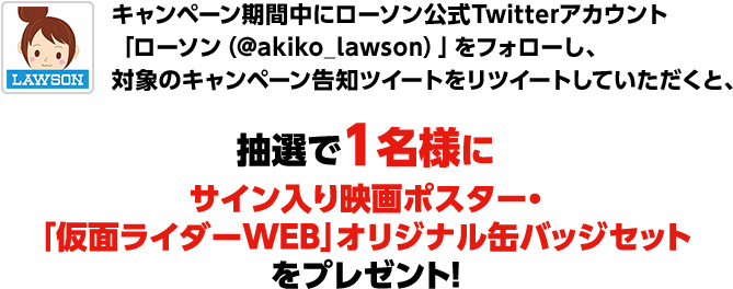 キャンペーン期間中にローソン公式Twitterアカウント「ローソン(@akiko_lawson)」をフォローし、対象のキャンペーン告知ツイートをリツイートしていただくと、抽選で1名様にサイン入り映画ポスター・「仮面ライダーWEB」オリジナル缶バッジセットをプレゼント!