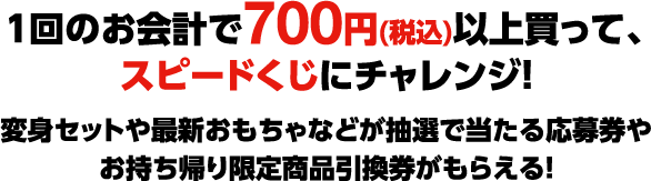 1回のお会計で700円(税込)以上買って、スピードくじにチャレンジ！ 変身セットや最新おもちゃなどが抽選で当たる応募券やお持ち帰り限定商品引換券がもらえる！