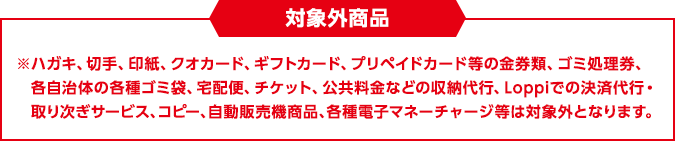 対象外商品 ※ハガキ、切手、印紙、クオカード、ギフトカード、プリペイドカード等の金券類、ゴミ処理券、各自治体の各種ゴミ袋、宅配便、チケット、公共料金などの収納代行、Loppiでの決済代行・取り次ぎサービス、コピー、自動販売機商品、各種電子マネーチャージ等は対象外となります。
