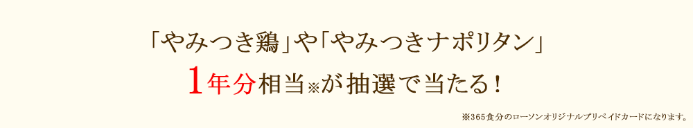 「やみつき鶏」や「やみつきナポリタン」1年分相当※が抽選で当たる！※365食分のローソンオリジナルプリペイドカードになります。