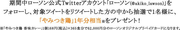 期間中ローソン公式Twitterアカウント「ローソン(@akiko_lawson)」を
フォローし、対象ツイートをリツイートした方の中から抽選で1名様に、「やみつき鶏」1年分相当※をプレゼント！※「やみつき鶏 香味カレー」1個168円(税込)×365食分で62,000円分のローソンオリジナルプリペイドカードになります。