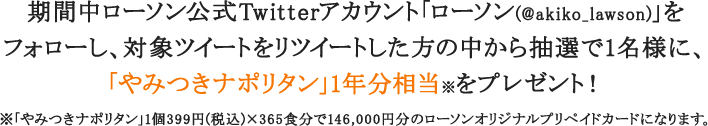 期間中ローソン公式Twitterアカウント「ローソン(@akiko_lawson)」を
フォローし、対象ツイートをリツイートした方の中から抽選で1名様に、「やみつきナポリタン」1年分相当※をプレゼント！※「やみつきナポリタン」1個399円(税込)×365食分で146,000円分のローソンオリジナルプリペイドカードになります。