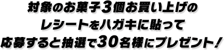 対象のお菓子3個お買い上げのレシートをハガキに貼って応募すると抽選で30名様にプレゼント!