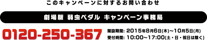 このキャンペーンに対するお問い合わせ 劇場版 弱虫ペダル キャンペーン事務局 0120-250-367 開設期間: 2015年8月6日(木)〜10月5日(月) 受付時間: 10:00〜17:00(土・日・祝日は除く)