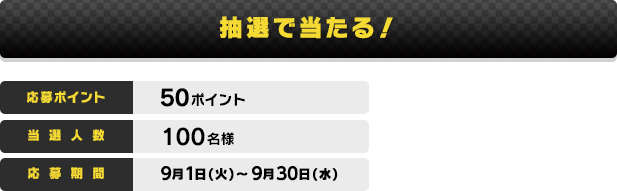 抽選で当たる！ 応募ポイント:50ポイント 当選人数:100名様 応募期間:9月1日(火)〜9月30日(水)