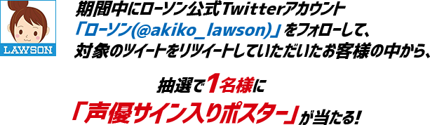 期間中にローソン公式Twitterアカウント
「ローソン(@akiko_lawson)」をフォローして、対象のツイートをリツイートしていただいたお客様の中から、抽選で1名様に「声優サイン入りポスター」が当たる!