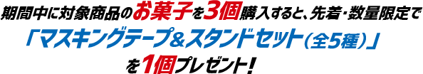 期間中に対象商品のお菓子を3個購入すると、先着・数量限定で
「マスキングテープ&スタンドセット(全5種)」を1個プレゼント!