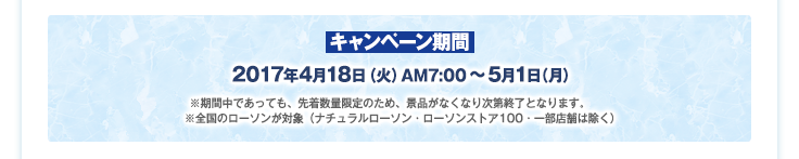 キャンペーン期間：2017年4月18日（火）AM7:00～5月1日（月）※期間中であっても、先着数量限定のため、景品がなくなり次第終了となります。※全国のローソンが対象（ナチュラルローソン・ローソンストア100・一部店舗は除く）