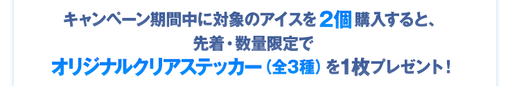 キャンペーン期間中に対象のアイスを2個購入すると、先着・数量限定でオリジナルクリアステッカー（全3種）を1枚プレゼント！
