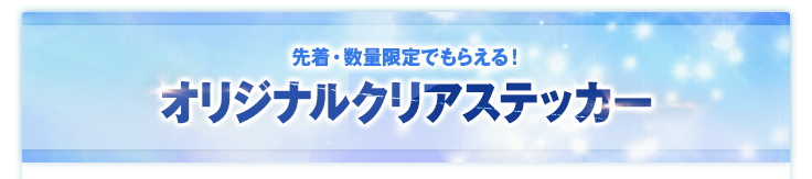 先着・数量限定でもらえる！オリジナルクリアステッカー
