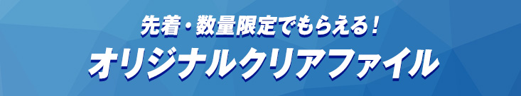 先着・数量限定でもらえる！オリジナルクリアファイル